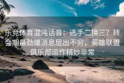乐竞体育混沌话音：选手二换三？转会期最劲爆消息层出不穷，英雄联盟俱乐部运作精妙非常