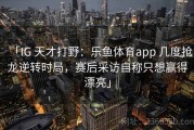 「IG 天才打野：乐鱼体育app 几度抢龙逆转时局，赛后采访自称只想赢得漂亮」