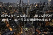 乐竞体育热火延烧：LPL与LCK赛区热度对比，解析英雄联盟电竞的影响力