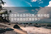 最新动态金年会首存优惠，最新动态金年会首存优惠是多少