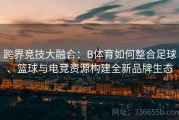 跨界竞技大融合：B体育如何整合足球、篮球与电竞资源构建全新品牌生态