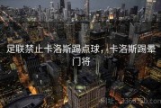 足联禁止卡洛斯踢点球，卡洛斯踢晕门将