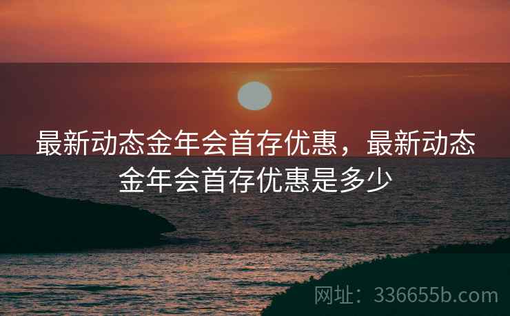 最新动态金年会首存优惠，最新动态金年会首存优惠是多少
