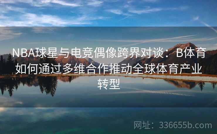 NBA球星与电竞偶像跨界对谈：B体育如何通过多维合作推动全球体育产业转型