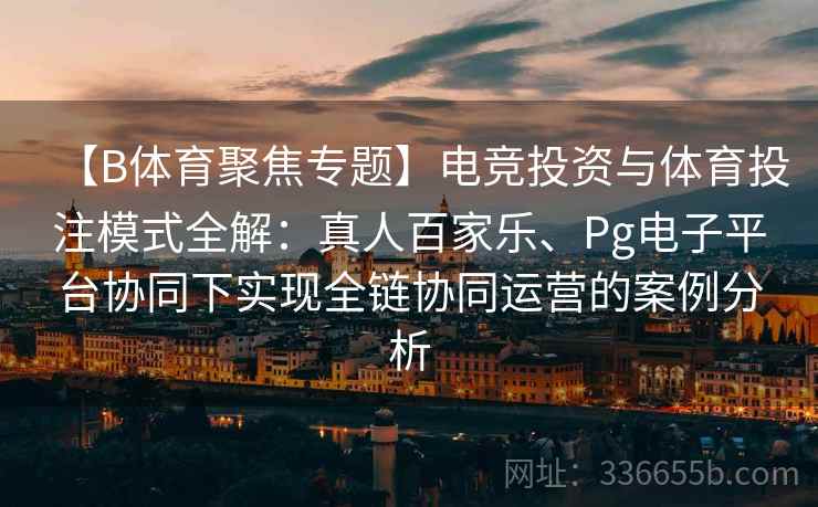 【B体育聚焦专题】电竞投资与体育投注模式全解：真人百家乐、Pg电子平台协同下实现全链协同运营的案例分析