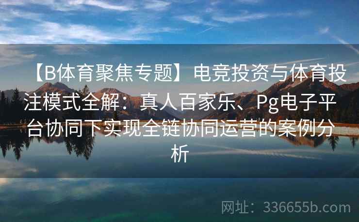 【B体育聚焦专题】电竞投资与体育投注模式全解：真人百家乐、Pg电子平台协同下实现全链协同运营的案例分析