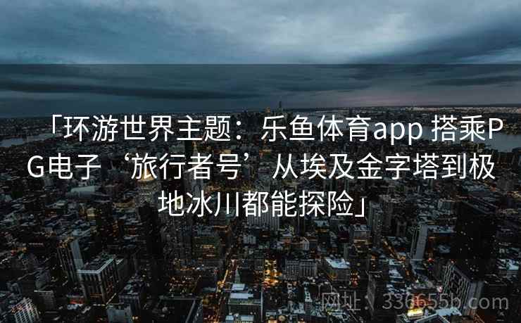 「环游世界主题：乐鱼体育app 搭乘PG电子‘旅行者号’从埃及金字塔到极地冰川都能探险」