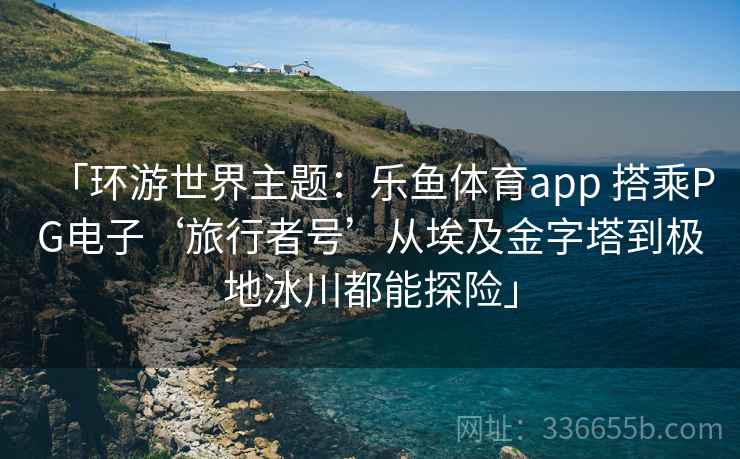 「环游世界主题：乐鱼体育app 搭乘PG电子‘旅行者号’从埃及金字塔到极地冰川都能探险」