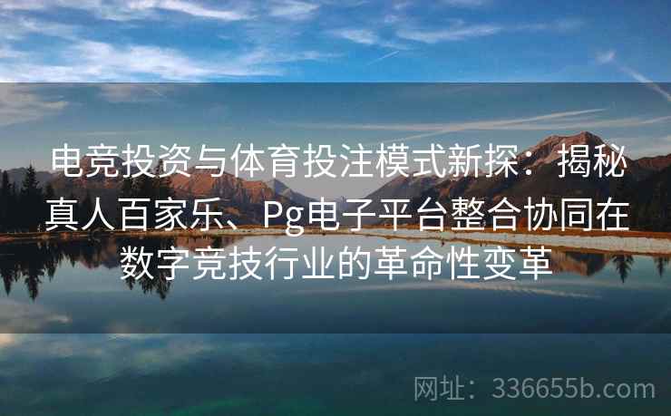电竞投资与体育投注模式新探：揭秘真人百家乐、Pg电子平台整合协同在数字竞技行业的革命性变革