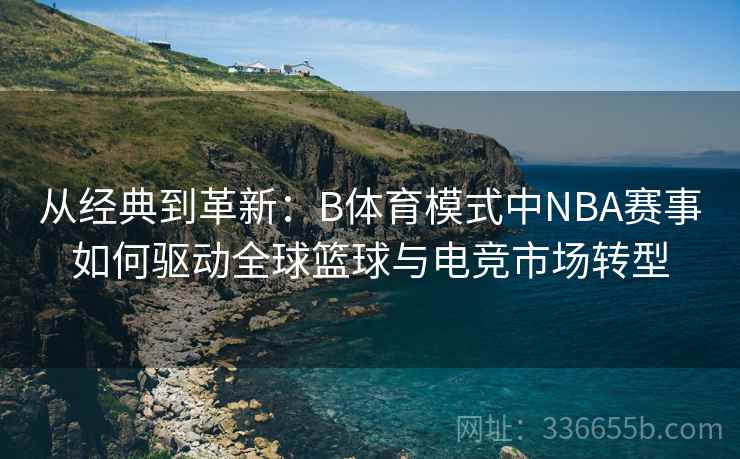 从经典到革新：B体育模式中NBA赛事如何驱动全球篮球与电竞市场转型