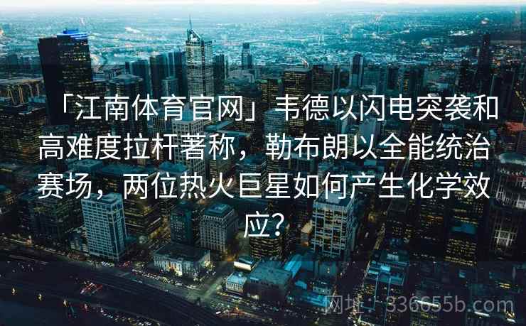 「江南体育官网」韦德以闪电突袭和高难度拉杆著称，勒布朗以全能统治赛场，两位热火巨星如何产生化学效应？