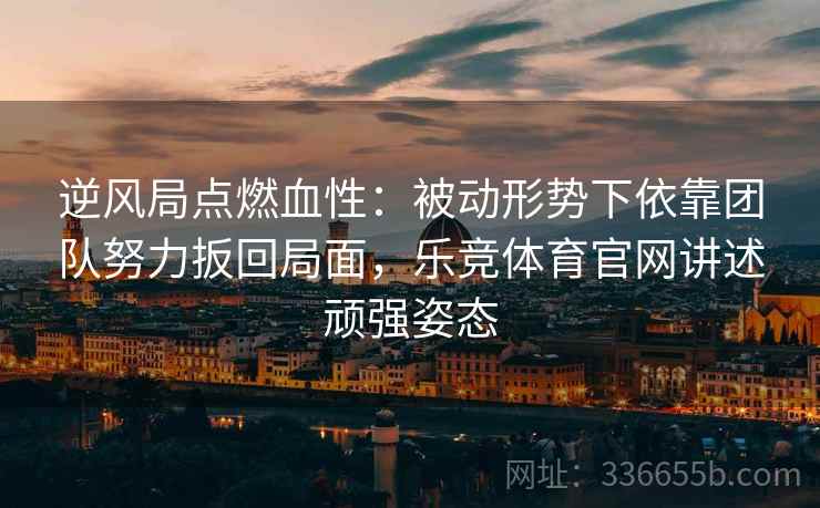 逆风局点燃血性：被动形势下依靠团队努力扳回局面，乐竞体育官网讲述顽强姿态