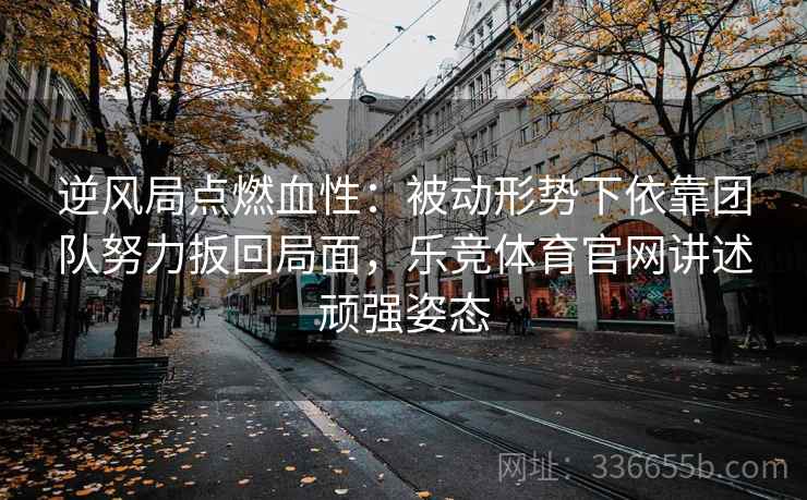 逆风局点燃血性：被动形势下依靠团队努力扳回局面，乐竞体育官网讲述顽强姿态