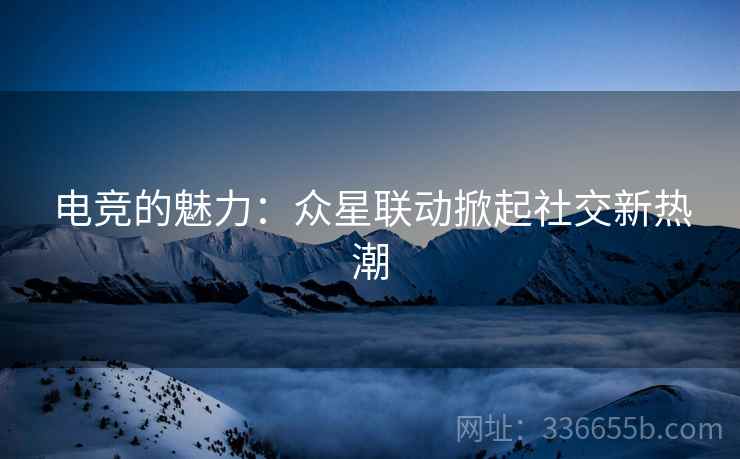 电竞的魅力：众星联动掀起社交新热潮