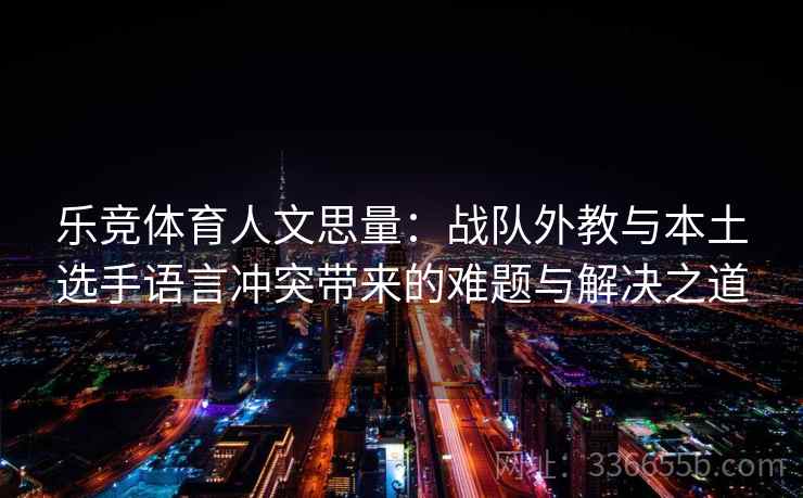 乐竞体育人文思量：战队外教与本土选手语言冲突带来的难题与解决之道