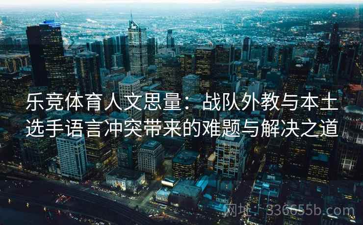 乐竞体育人文思量：战队外教与本土选手语言冲突带来的难题与解决之道
