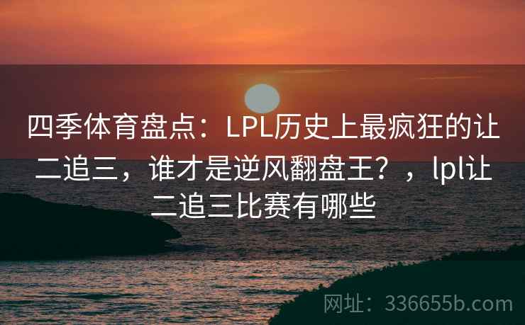 四季体育盘点：LPL历史上最疯狂的让二追三，谁才是逆风翻盘王？，lpl让二追三比赛有哪些