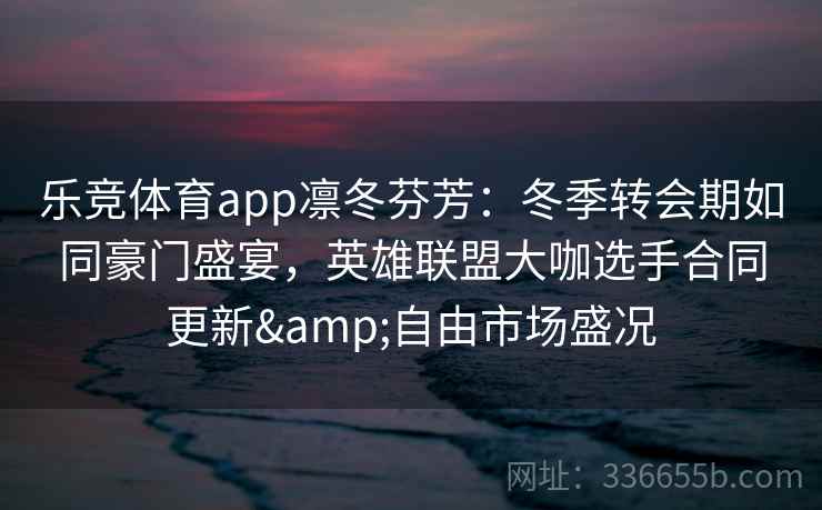 乐竞体育app凛冬芬芳：冬季转会期如同豪门盛宴，英雄联盟大咖选手合同更新&自由市场盛况