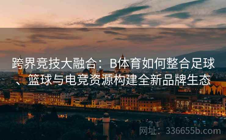 跨界竞技大融合：B体育如何整合足球、篮球与电竞资源构建全新品牌生态