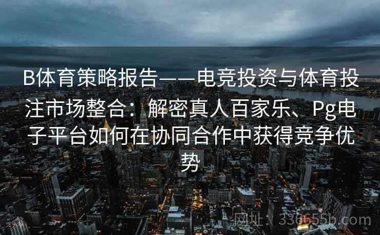 B体育策略报告——电竞投资与体育投注市场整合：解密真人百家乐、Pg电子平台如何在协同合作中获得竞争优势
