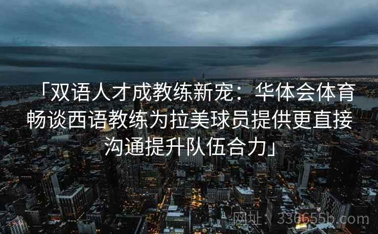 「双语人才成教练新宠：华体会体育 畅谈西语教练为拉美球员提供更直接沟通提升队伍合力」