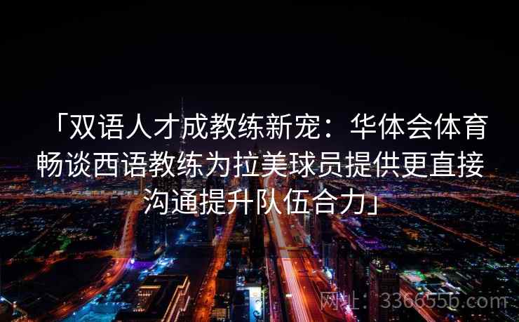 「双语人才成教练新宠：华体会体育 畅谈西语教练为拉美球员提供更直接沟通提升队伍合力」