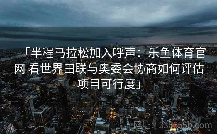 「半程马拉松加入呼声：乐鱼体育官网 看世界田联与奥委会协商如何评估项目可行度」