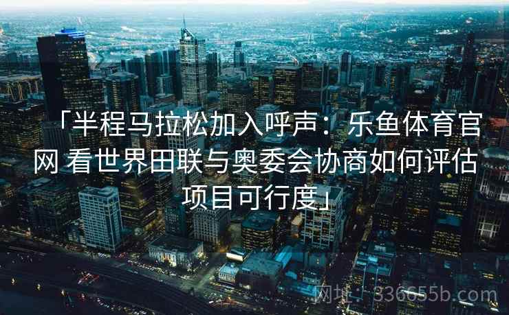 「半程马拉松加入呼声：乐鱼体育官网 看世界田联与奥委会协商如何评估项目可行度」