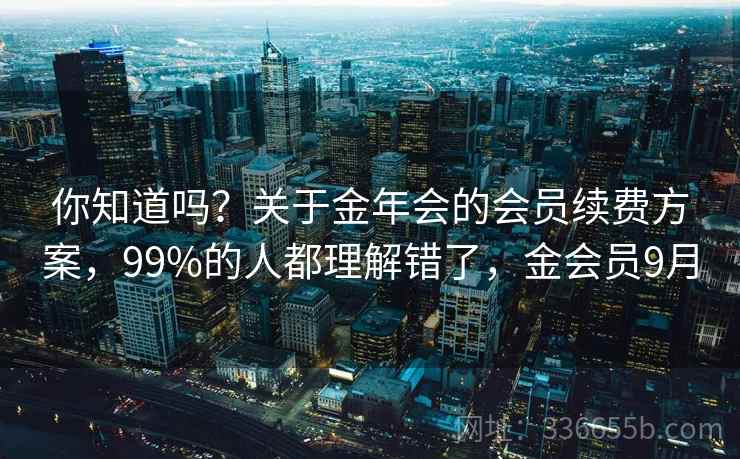 你知道吗?关于金年会的会员续费方案,99%的人都理解错了,金会员9月 你知道吗?关于金年会的会员续费方案,99%的人都理解错了,金会员9月