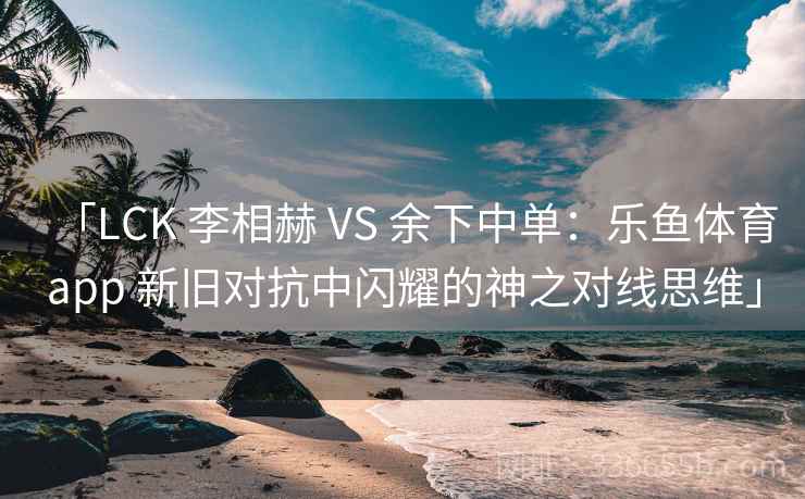 「LCK 李相赫 VS 余下中单:乐鱼体育app 新旧对抗中闪耀的神之对线思维」 「LCK 李相赫 VS 余下中单:乐鱼体育app 新旧对抗中闪耀的神之对线思维」