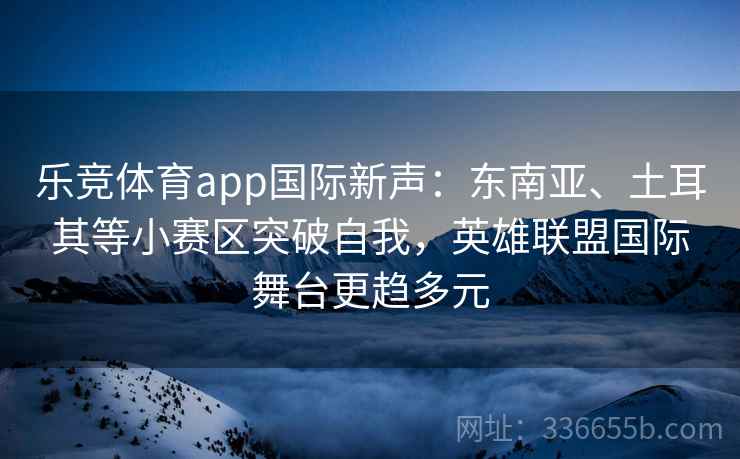 乐竞体育app国际新声：东南亚、土耳其等小赛区突破自我，英雄联盟国际舞台更趋多元