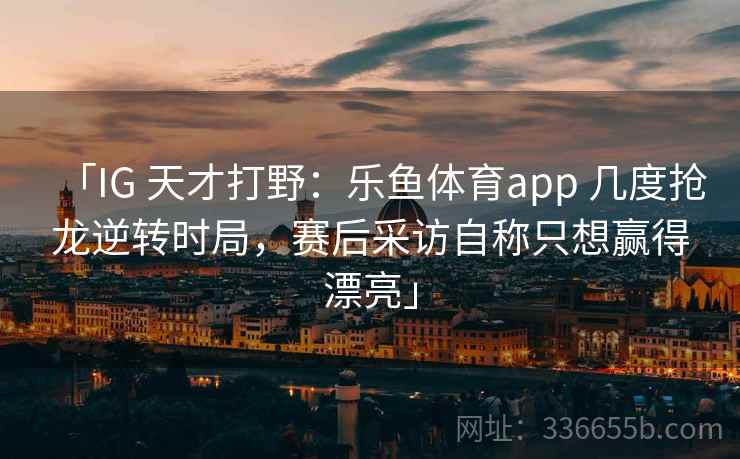 「IG 天才打野：乐鱼体育app 几度抢龙逆转时局，赛后采访自称只想赢得漂亮」
