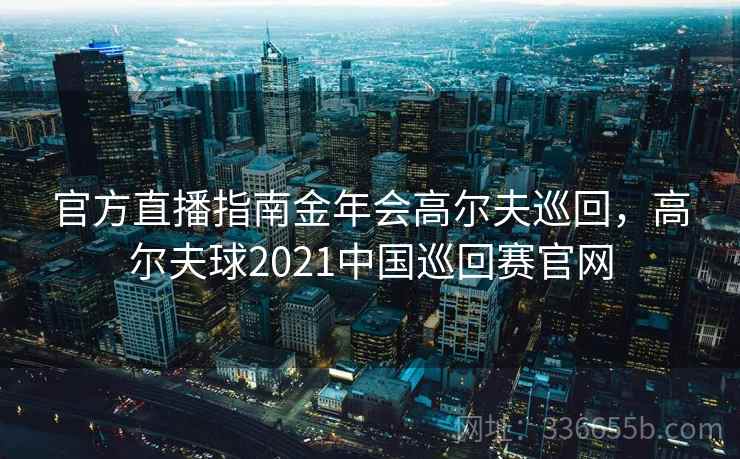官方直播指南金年会高尔夫巡回，高尔夫球2021中国巡回赛官网