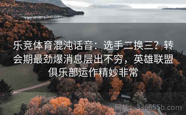 乐竞体育混沌话音：选手二换三？转会期最劲爆消息层出不穷，英雄联盟俱乐部运作精妙非常