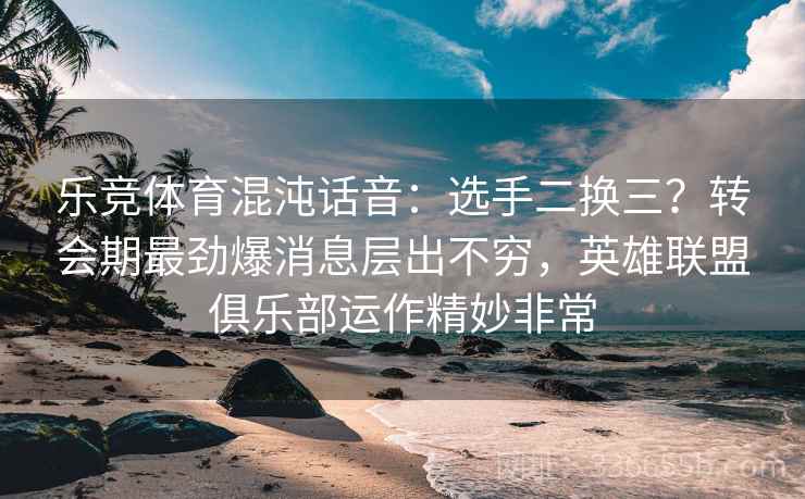 乐竞体育混沌话音：选手二换三？转会期最劲爆消息层出不穷，英雄联盟俱乐部运作精妙非常