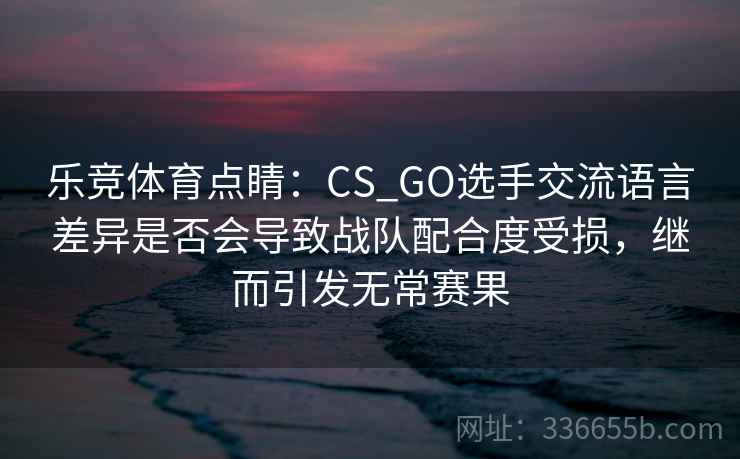 乐竞体育点睛：CS_GO选手交流语言差异是否会导致战队配合度受损，继而引发无常赛果