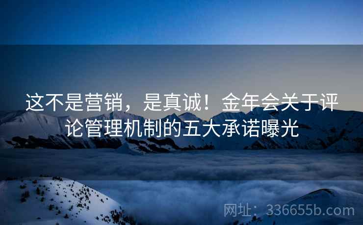 这不是营销，是真诚！金年会关于评论管理机制的五大承诺曝光