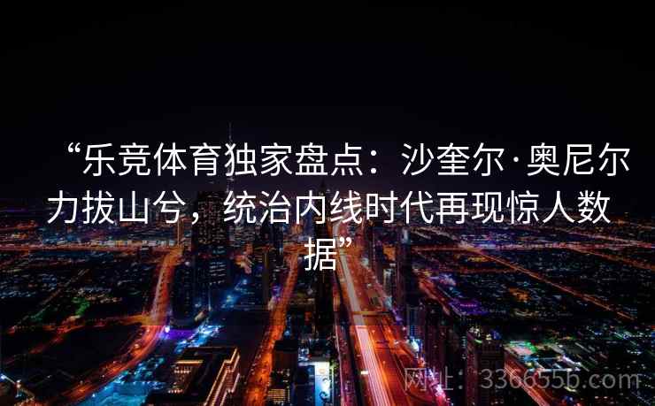 “乐竞体育独家盘点：沙奎尔·奥尼尔力拔山兮，统治内线时代再现惊人数据”