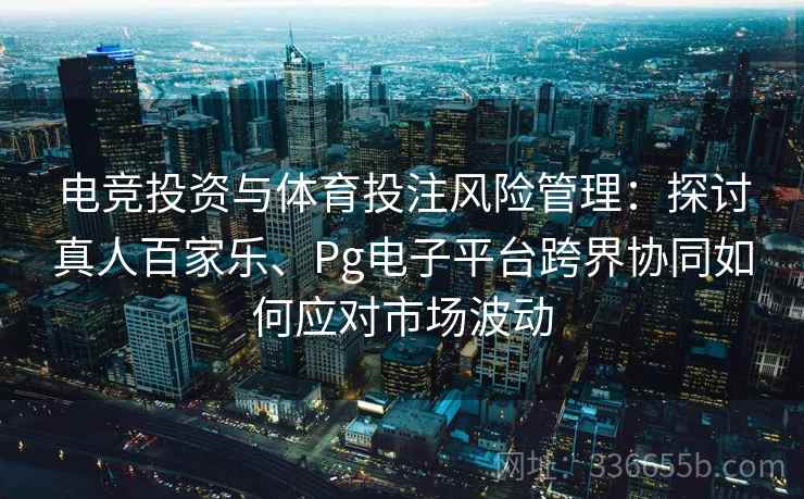 电竞投资与体育投注风险管理:探讨真人百家乐、Pg电子平台跨界协同如何应对市场波动 电竞投资与体育投注风险管理:探讨真人百家乐、Pg电子平台跨界协同如何应对市场波动