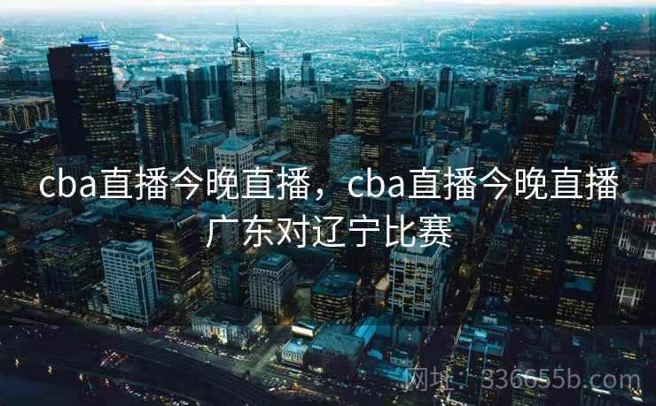 cba直播今晚直播，cba直播今晚直播广东对辽宁比赛