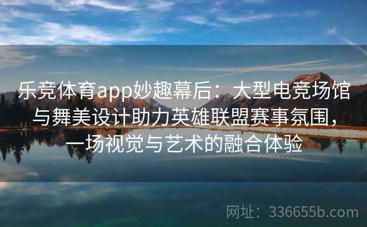 乐竞体育app妙趣幕后:大型电竞场馆与舞美设计助力英雄联盟赛事氛围,一场视觉与艺术的融合体验 乐竞体育app妙趣幕后:大型电竞场馆与舞美设计助力英雄联盟赛事氛围,一场视觉与艺术的融合体验