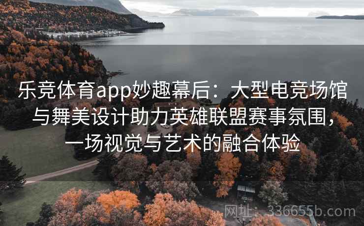 乐竞体育app妙趣幕后:大型电竞场馆与舞美设计助力英雄联盟赛事氛围,一场视觉与艺术的融合体验 乐竞体育app妙趣幕后:大型电竞场馆与舞美设计助力英雄联盟赛事氛围,一场视觉与艺术的融合体验