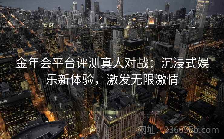 金年会平台评测真人对战:沉浸式娱乐新体验,激发无限激情 金年会平台评测真人对战:沉浸式娱乐新体验,激发无限激情