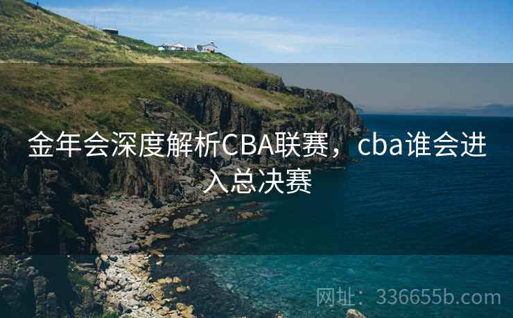 金年会深度解析CBA联赛,cba谁会进入总决赛 金年会深度解析CBA联赛,cba谁会进入总决赛