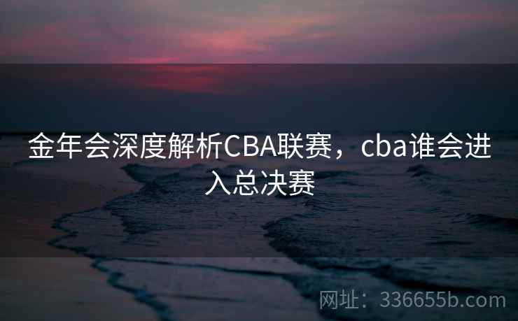 金年会深度解析CBA联赛,cba谁会进入总决赛 金年会深度解析CBA联赛,cba谁会进入总决赛