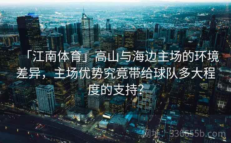 「江南体育」高山与海边主场的环境差异,主场优势究竟带给球队多大程度的支持? 「江南体育」高山与海边主场的环境差异,主场优势究竟带给球队多大程度的支持?