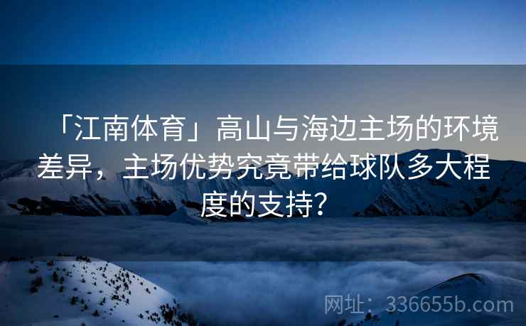 「江南体育」高山与海边主场的环境差异,主场优势究竟带给球队多大程度的支持? 「江南体育」高山与海边主场的环境差异,主场优势究竟带给球队多大程度的支持?